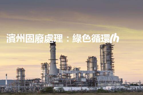 濱州固廢處理：綠色循環(huán)，筑夢生態(tài)濱州